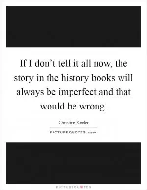 If I don’t tell it all now, the story in the history books will always be imperfect and that would be wrong Picture Quote #1