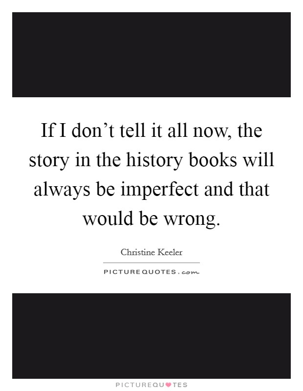 If I don't tell it all now, the story in the history books will always be imperfect and that would be wrong. Picture Quote #1