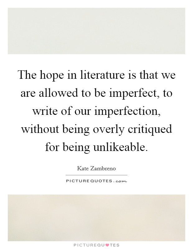 The hope in literature is that we are allowed to be imperfect, to write of our imperfection, without being overly critiqued for being unlikeable. Picture Quote #1