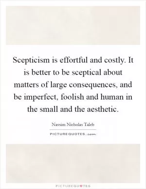 Scepticism is effortful and costly. It is better to be sceptical about matters of large consequences, and be imperfect, foolish and human in the small and the aesthetic Picture Quote #1