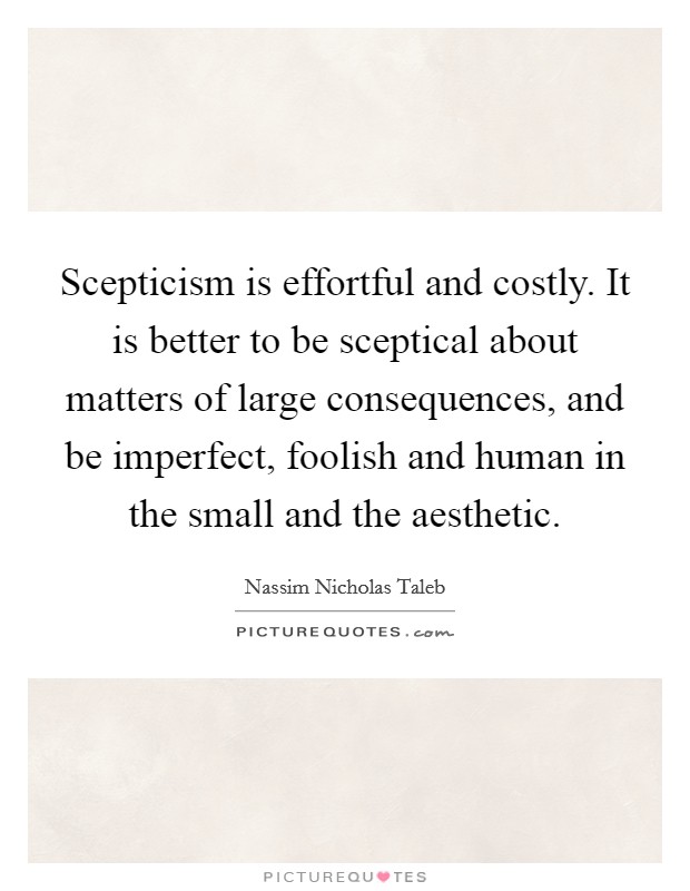 Scepticism is effortful and costly. It is better to be sceptical about matters of large consequences, and be imperfect, foolish and human in the small and the aesthetic. Picture Quote #1