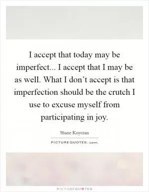 I accept that today may be imperfect... I accept that I may be as well. What I don’t accept is that imperfection should be the crutch I use to excuse myself from participating in joy Picture Quote #1
