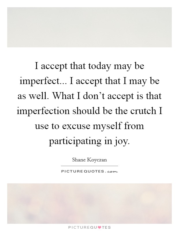 I accept that today may be imperfect... I accept that I may be as well. What I don't accept is that imperfection should be the crutch I use to excuse myself from participating in joy. Picture Quote #1