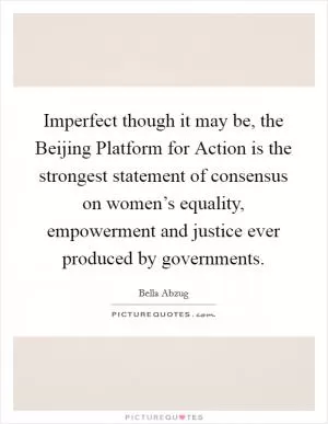 Imperfect though it may be, the Beijing Platform for Action is the strongest statement of consensus on women’s equality, empowerment and justice ever produced by governments Picture Quote #1