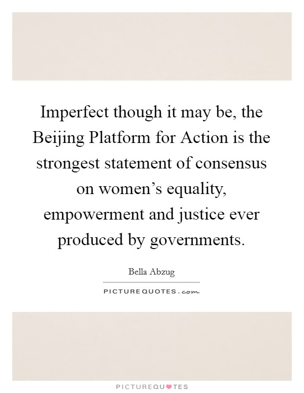 Imperfect though it may be, the Beijing Platform for Action is the strongest statement of consensus on women's equality, empowerment and justice ever produced by governments. Picture Quote #1