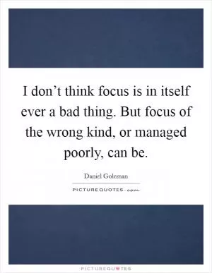 I don’t think focus is in itself ever a bad thing. But focus of the wrong kind, or managed poorly, can be Picture Quote #1