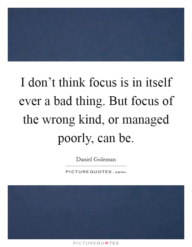 I don't think focus is in itself ever a bad thing. But focus of the wrong kind, or managed poorly, can be. Picture Quote #1