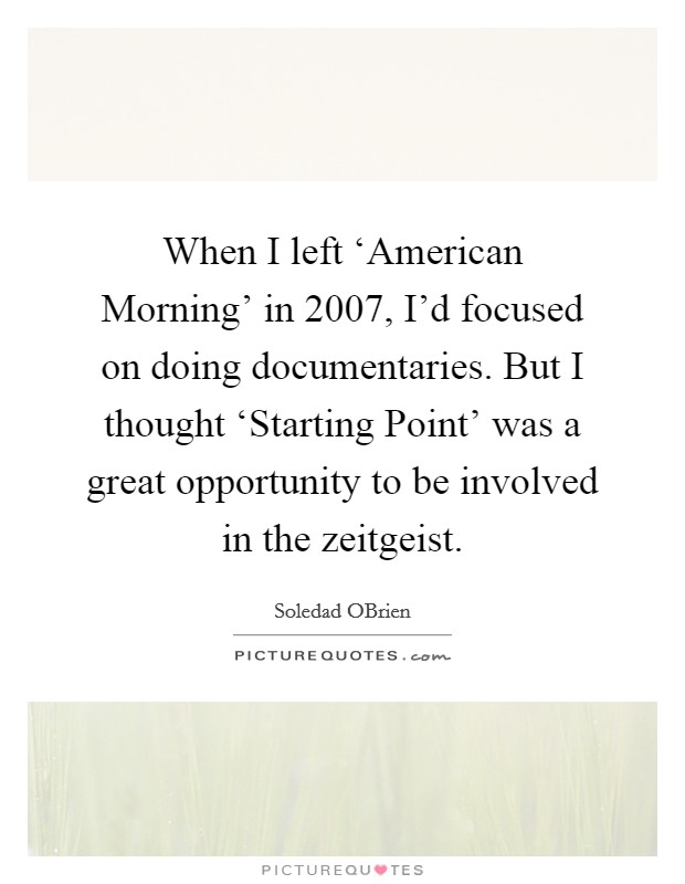 When I left ‘American Morning' in 2007, I'd focused on doing documentaries. But I thought ‘Starting Point' was a great opportunity to be involved in the zeitgeist. Picture Quote #1