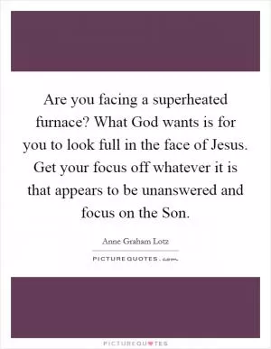 Are you facing a superheated furnace? What God wants is for you to look full in the face of Jesus. Get your focus off whatever it is that appears to be unanswered and focus on the Son Picture Quote #1