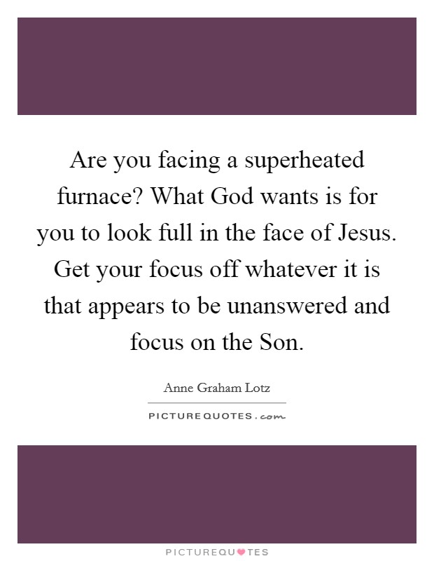 Are you facing a superheated furnace? What God wants is for you to look full in the face of Jesus. Get your focus off whatever it is that appears to be unanswered and focus on the Son. Picture Quote #1