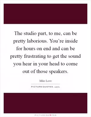 The studio part, to me, can be pretty laborious. You’re inside for hours on end and can be pretty frustrating to get the sound you hear in your head to come out of those speakers Picture Quote #1