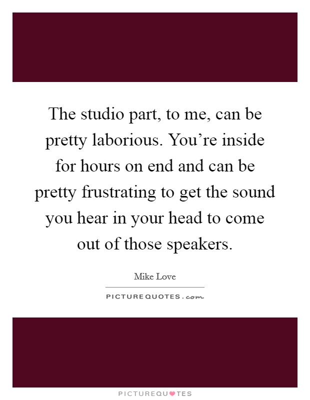 The studio part, to me, can be pretty laborious. You're inside for hours on end and can be pretty frustrating to get the sound you hear in your head to come out of those speakers. Picture Quote #1