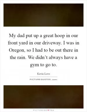 My dad put up a great hoop in our front yard in our driveway. I was in Oregon, so I had to be out there in the rain. We didn’t always have a gym to go to Picture Quote #1