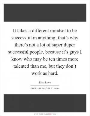 It takes a different mindset to be successful in anything; that’s why there’s not a lot of super duper successful people, because it’s guys I know who may be ten times more talented than me, but they don’t work as hard Picture Quote #1