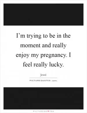 I’m trying to be in the moment and really enjoy my pregnancy. I feel really lucky Picture Quote #1