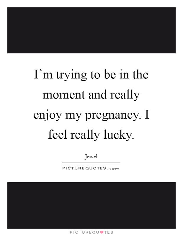 I'm trying to be in the moment and really enjoy my pregnancy. I feel really lucky. Picture Quote #1