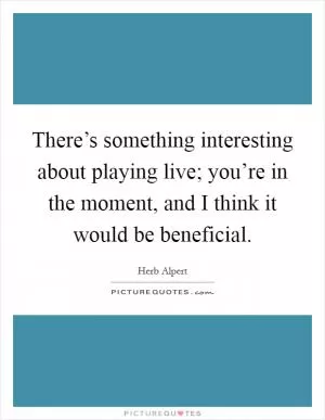 There’s something interesting about playing live; you’re in the moment, and I think it would be beneficial Picture Quote #1