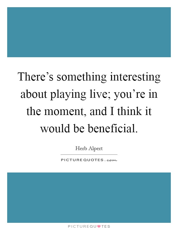There's something interesting about playing live; you're in the moment, and I think it would be beneficial. Picture Quote #1