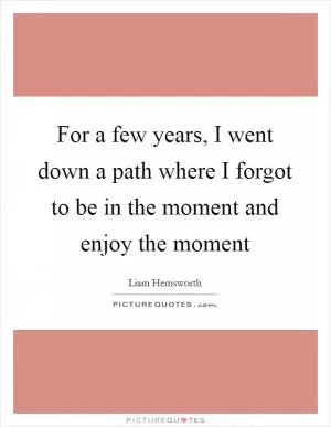 For a few years, I went down a path where I forgot to be in the moment and enjoy the moment Picture Quote #1
