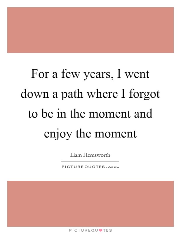 For a few years, I went down a path where I forgot to be in the moment and enjoy the moment Picture Quote #1