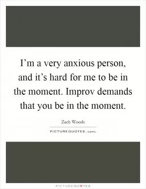 I’m a very anxious person, and it’s hard for me to be in the moment. Improv demands that you be in the moment Picture Quote #1