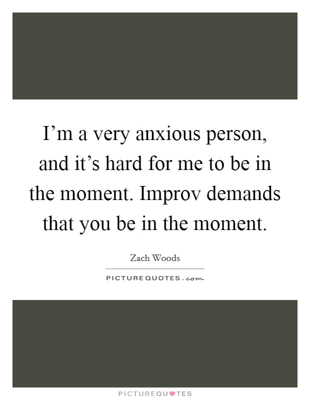 I'm a very anxious person, and it's hard for me to be in the moment. Improv demands that you be in the moment. Picture Quote #1