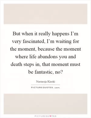 But when it really happens I’m very fascinated, I’m waiting for the moment, because the moment where life abandons you and death steps in, that moment must be fantastic, no? Picture Quote #1