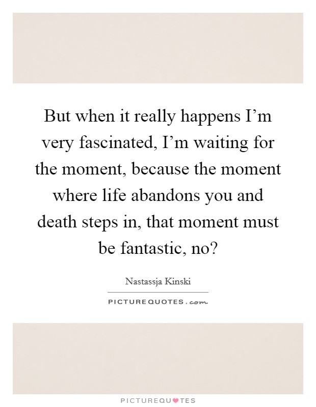 But when it really happens I'm very fascinated, I'm waiting for the moment, because the moment where life abandons you and death steps in, that moment must be fantastic, no? Picture Quote #1