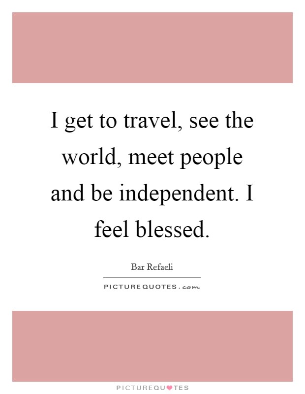 I get to travel, see the world, meet people and be independent. I feel blessed. Picture Quote #1