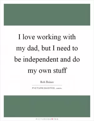 I love working with my dad, but I need to be independent and do my own stuff Picture Quote #1