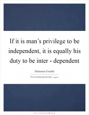 If it is man’s privilege to be independent, it is equally his duty to be inter - dependent Picture Quote #1