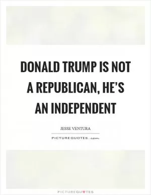 Donald Trump is not a Republican, he’s an Independent Picture Quote #1