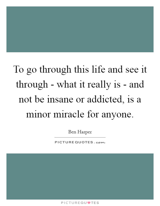To go through this life and see it through - what it really is - and not be insane or addicted, is a minor miracle for anyone. Picture Quote #1