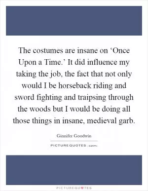The costumes are insane on ‘Once Upon a Time.’ It did influence my taking the job, the fact that not only would I be horseback riding and sword fighting and traipsing through the woods but I would be doing all those things in insane, medieval garb Picture Quote #1