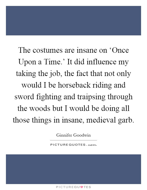 The costumes are insane on ‘Once Upon a Time.' It did influence my taking the job, the fact that not only would I be horseback riding and sword fighting and traipsing through the woods but I would be doing all those things in insane, medieval garb. Picture Quote #1