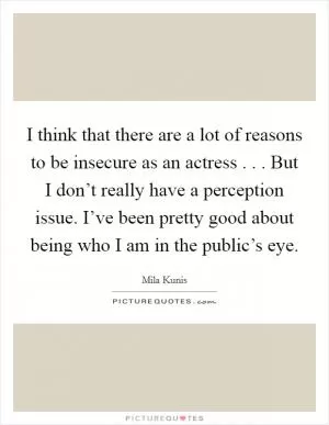 I think that there are a lot of reasons to be insecure as an actress . . . But I don’t really have a perception issue. I’ve been pretty good about being who I am in the public’s eye Picture Quote #1