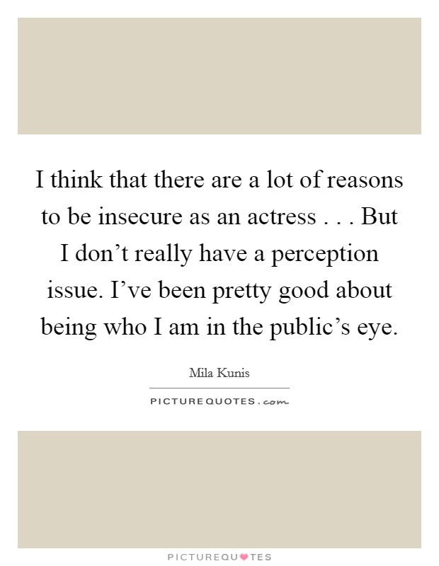 I think that there are a lot of reasons to be insecure as an actress . . . But I don't really have a perception issue. I've been pretty good about being who I am in the public's eye. Picture Quote #1