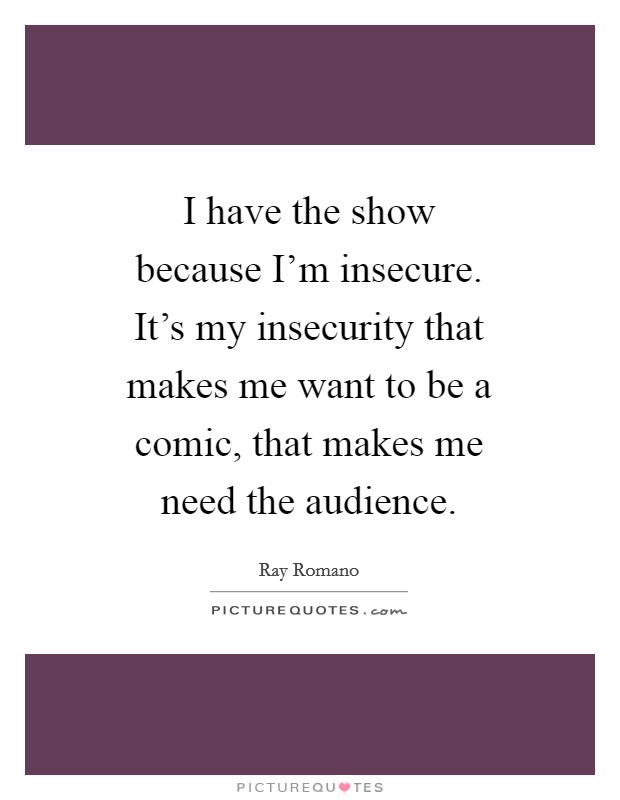 I have the show because I'm insecure. It's my insecurity that makes me want to be a comic, that makes me need the audience. Picture Quote #1