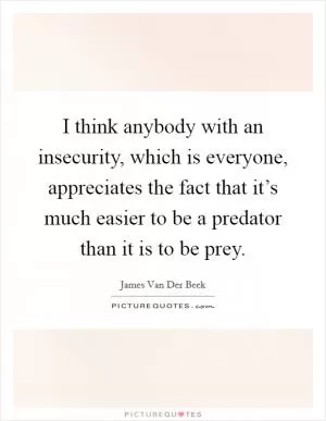 I think anybody with an insecurity, which is everyone, appreciates the fact that it’s much easier to be a predator than it is to be prey Picture Quote #1