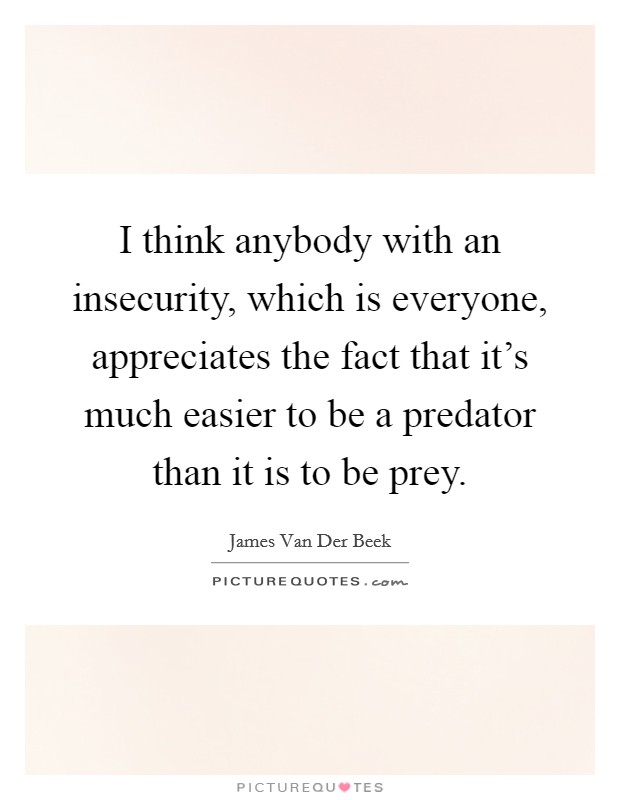 I think anybody with an insecurity, which is everyone, appreciates the fact that it's much easier to be a predator than it is to be prey. Picture Quote #1