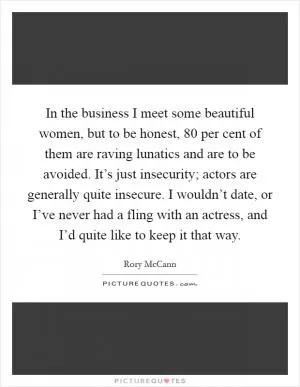 In the business I meet some beautiful women, but to be honest, 80 per cent of them are raving lunatics and are to be avoided. It’s just insecurity; actors are generally quite insecure. I wouldn’t date, or I’ve never had a fling with an actress, and I’d quite like to keep it that way Picture Quote #1