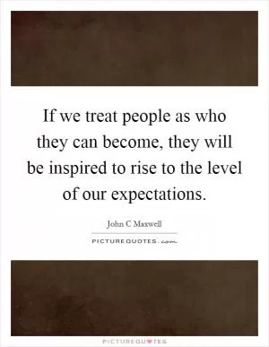 If we treat people as who they can become, they will be inspired to rise to the level of our expectations Picture Quote #1