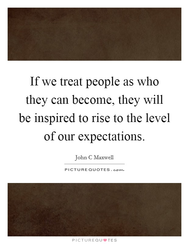 If we treat people as who they can become, they will be inspired to rise to the level of our expectations. Picture Quote #1