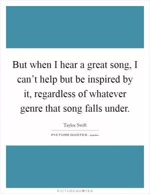 But when I hear a great song, I can’t help but be inspired by it, regardless of whatever genre that song falls under Picture Quote #1