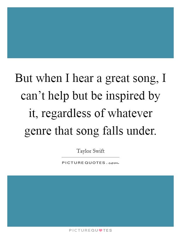 But when I hear a great song, I can't help but be inspired by it, regardless of whatever genre that song falls under. Picture Quote #1
