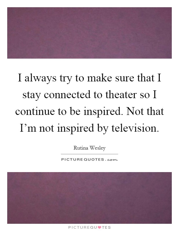 I always try to make sure that I stay connected to theater so I continue to be inspired. Not that I'm not inspired by television. Picture Quote #1