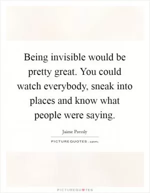 Being invisible would be pretty great. You could watch everybody, sneak into places and know what people were saying Picture Quote #1