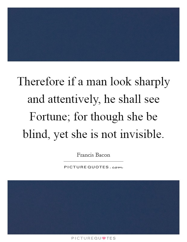 Therefore if a man look sharply and attentively, he shall see Fortune; for though she be blind, yet she is not invisible. Picture Quote #1