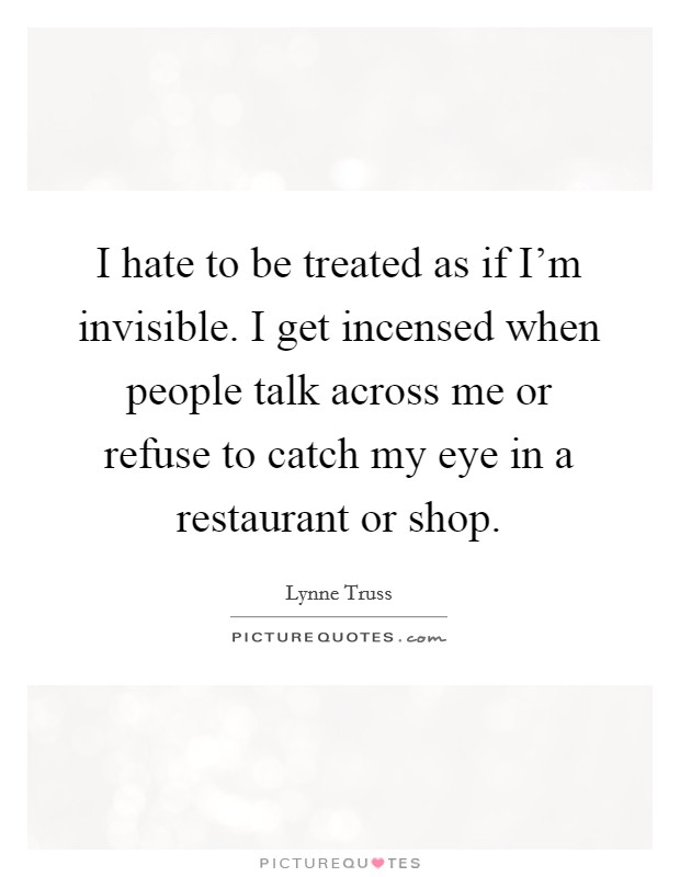 I hate to be treated as if I'm invisible. I get incensed when people talk across me or refuse to catch my eye in a restaurant or shop. Picture Quote #1