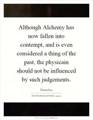 Although Alchemy has now fallen into contempt, and is even considered a thing of the past, the physicain should not be influenced by such judgements Picture Quote #1
